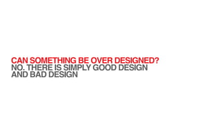 CAN SOMETHING BE OVER DESIGNED?
NO. THERE IS SIMPLY GOOD DESIGN
AND BAD DESIGN
 