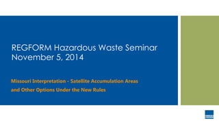 REGFORM Hazardous Waste Seminar
November 5, 2014
Missouri Interpretation - Satellite Accumulation Areas
and Other Options Under the New Rules
 