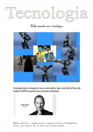 Robô nascendo com a tecnologia...




A tecnologia cada vez avançando em nosso mundo moderno. Agora vamos falar de Steve Jobs,
fundador da APPLE uma grande marca conhecida mundialmente.




Apple publicou a imagem acima e algumas palavras homenageando
Steve, que faleceu aos 56 anos nos Estados Unidos.
 