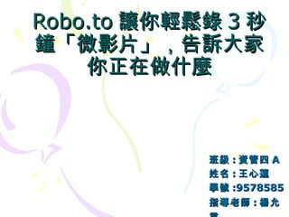 Robo.to 讓你輕鬆錄 3 秒鐘「微影片」，告訴大家你正在做什麼 班級 : 資管四 A 姓名 : 王心蓮 學號 :9578585 指導老師 : 楊允言   