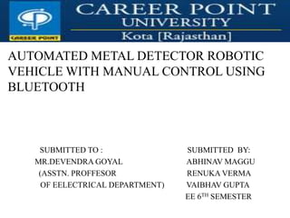 AUTOMATED METAL DETECTOR ROBOTIC
VEHICLE WITH MANUAL CONTROL USING
BLUETOOTH
SUBMITTED TO : SUBMITTED BY:
MR.DEVENDRA GOYAL ABHINAV MAGGU
(ASSTN. PROFFESOR RENUKA VERMA
OF EELECTRICAL DEPARTMENT) VAIBHAV GUPTA
EE 6TH SEMESTER
 