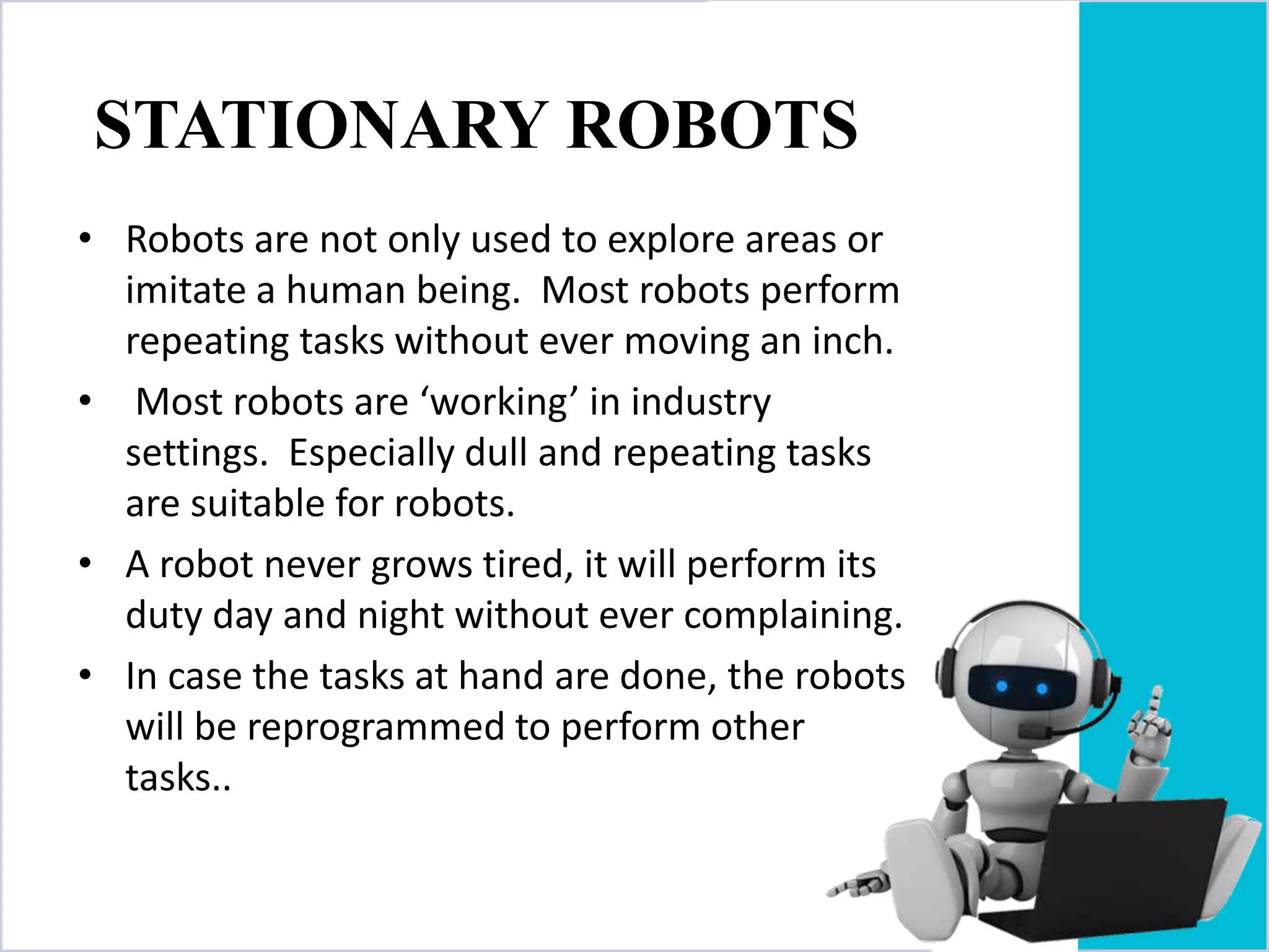 STATIONARY ROBOTS
• Robots are not only used to explore areas or
imitate a human being. Most robots perform
repeating tasks without ever moving an inch.
• Most robots are ‘working’ in industry
settings. Especially dull and repeating tasks
are suitable for robots.
• A robot never grows tired, it will perform its
duty day and night without ever complaining.
• In case the tasks at hand are done, the robots
will be reprogrammed to perform other
tasks..
 