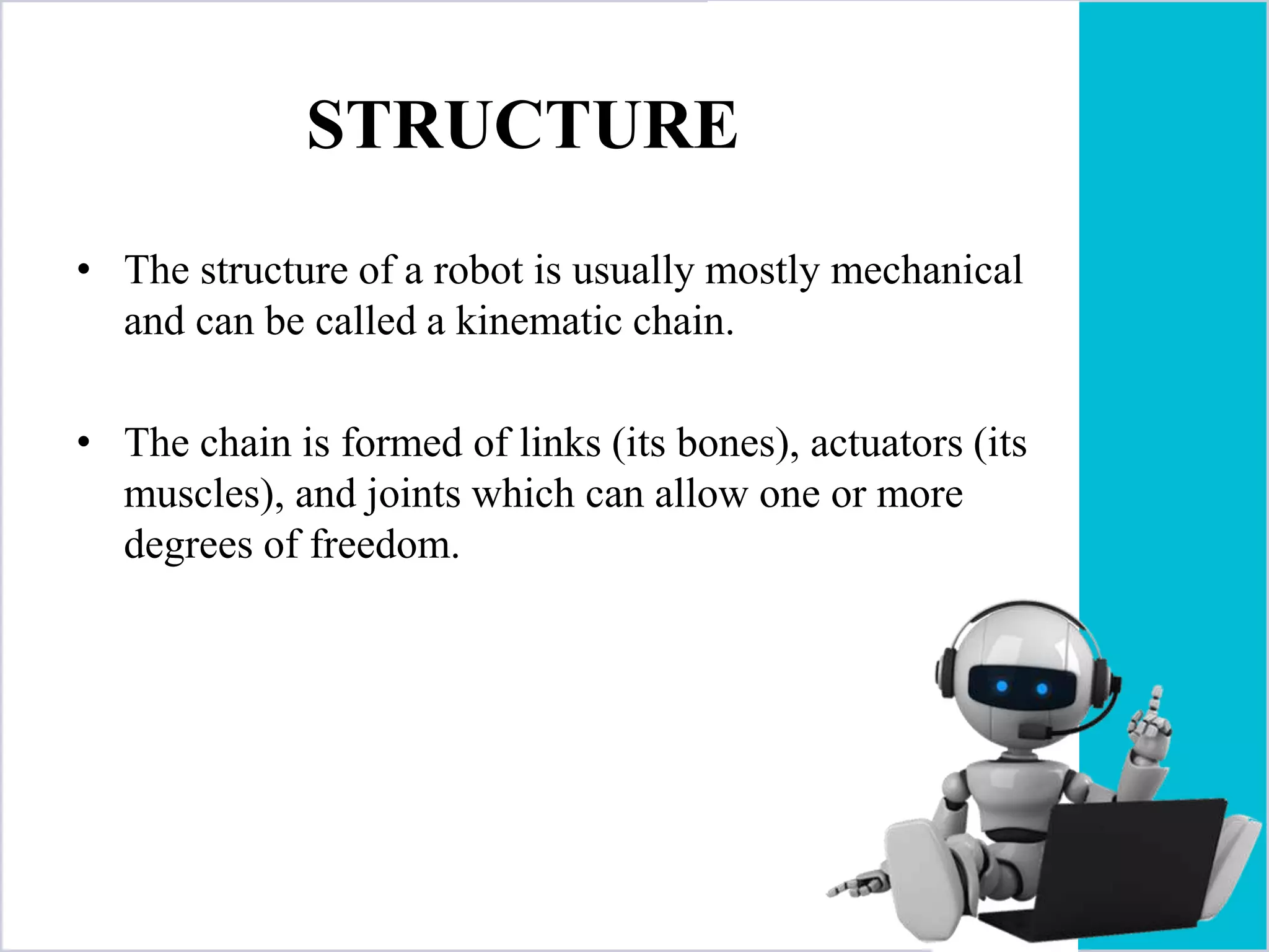 STRUCTURE
• The structure of a robot is usually mostly mechanical
and can be called a kinematic chain.
• The chain is formed of links (its bones), actuators (its
muscles), and joints which can allow one or more
degrees of freedom.
 