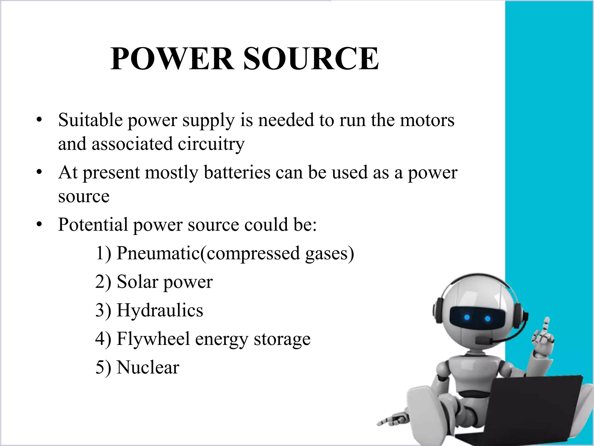 POWER SOURCE
• Suitable power supply is needed to run the motors
and associated circuitry
• At present mostly batteries can be used as a power
source
• Potential power source could be:
1) Pneumatic(compressed gases)
2) Solar power
3) Hydraulics
4) Flywheel energy storage
5) Nuclear
 