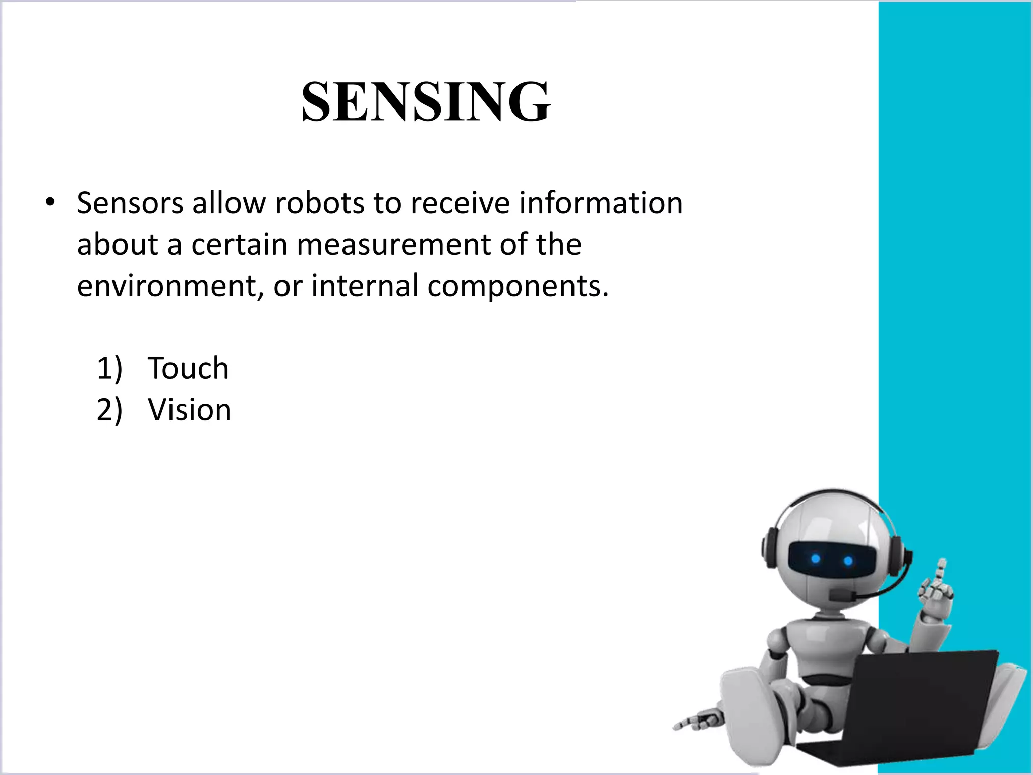SENSING
• Sensors allow robots to receive information
about a certain measurement of the
environment, or internal components.
1) Touch
2) Vision
 