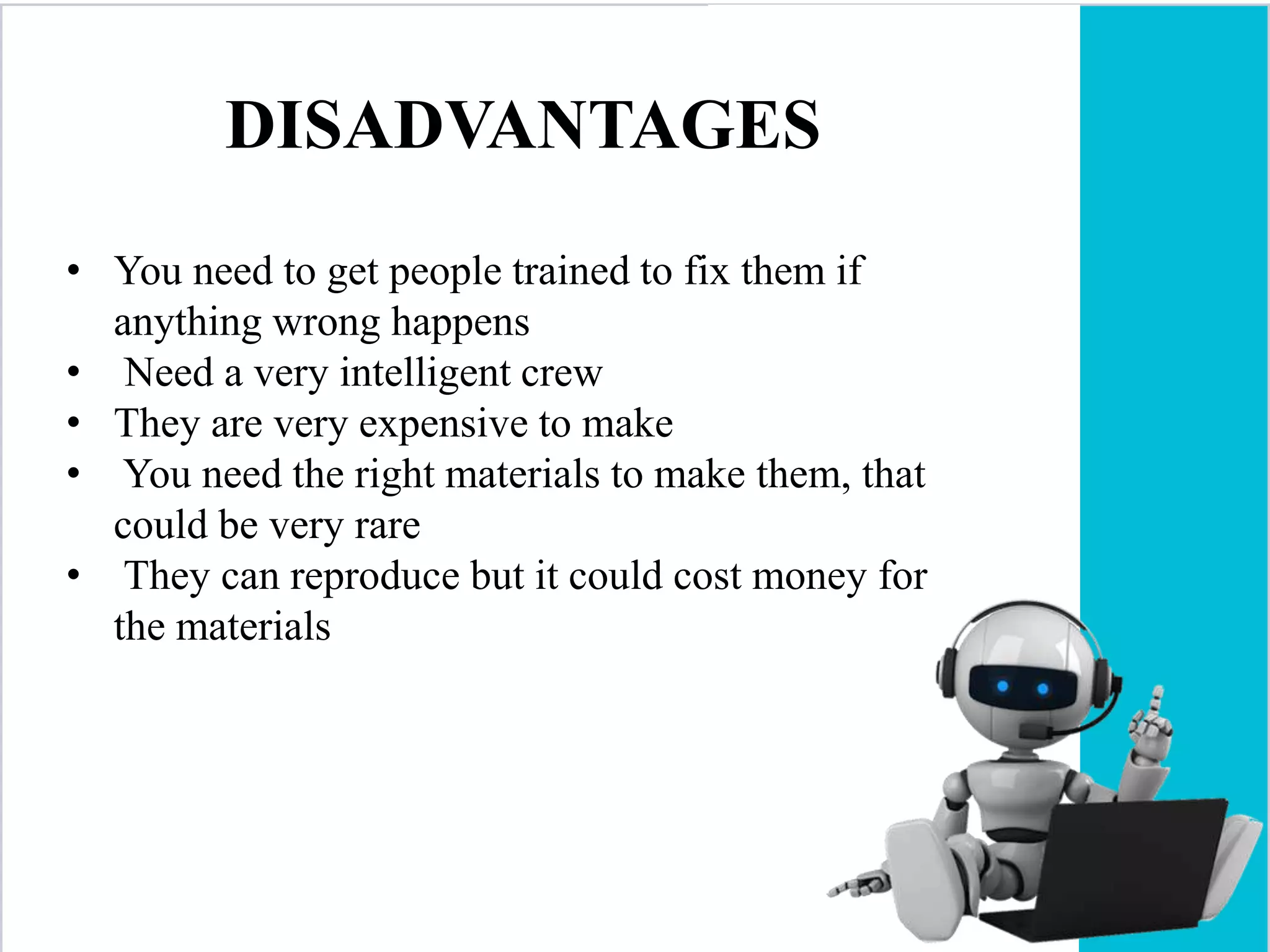 DISADVANTAGES
• You need to get people trained to fix them if
anything wrong happens
• Need a very intelligent crew
• They are very expensive to make
• You need the right materials to make them, that
could be very rare
• They can reproduce but it could cost money for
the materials
 