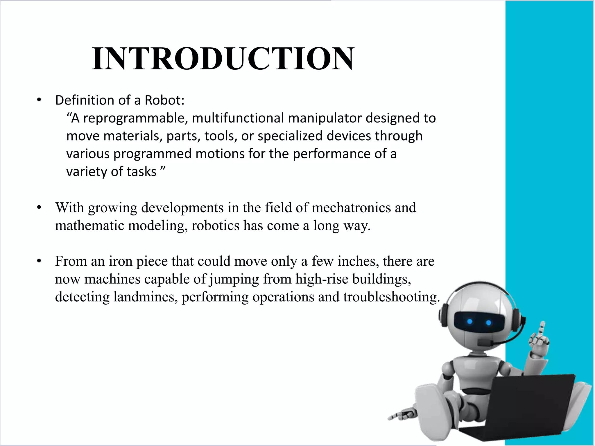 INTRODUCTION
• Definition of a Robot:
“A reprogrammable, multifunctional manipulator designed to
move materials, parts, tools, or specialized devices through
various programmed motions for the performance of a
variety of tasks ”
• With growing developments in the field of mechatronics and
mathematic modeling, robotics has come a long way.
• From an iron piece that could move only a few inches, there are
now machines capable of jumping from high-rise buildings,
detecting landmines, performing operations and troubleshooting.
 
