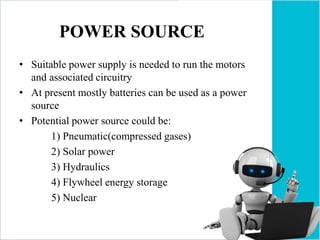 POWER SOURCE
• Suitable power supply is needed to run the motors
and associated circuitry
• At present mostly batteries can be used as a power
source
• Potential power source could be:
1) Pneumatic(compressed gases)
2) Solar power
3) Hydraulics
4) Flywheel energy storage
5) Nuclear
 
