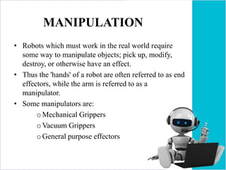 MANIPULATION
• Robots which must work in the real world require
some way to manipulate objects; pick up, modify,
destroy, or otherwise have an effect.
• Thus the 'hands' of a robot are often referred to as end
effectors, while the arm is referred to as a
manipulator.
• Some manipulators are:
oMechanical Grippers
oVacuum Grippers
oGeneral purpose effectors
 