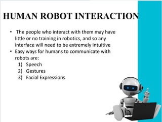 HUMAN ROBOT INTERACTION
• The people who interact with them may have
little or no training in robotics, and so any
interface will need to be extremely intuitive
• Easy ways for humans to communicate with
robots are:
1) Speech
2) Gestures
3) Facial Expressions
 