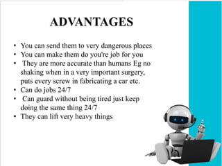ADVANTAGES
• You can send them to very dangerous places
• You can make them do you're job for you
• They are more accurate than humans Eg no
shaking when in a very important surgery,
puts every screw in fabricating a car etc.
• Can do jobs 24/7
• Can guard without being tired just keep
doing the same thing 24/7
• They can lift very heavy things
 