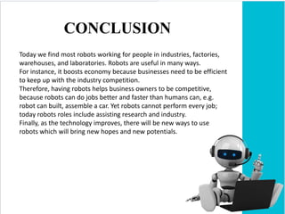 CONCLUSION
Today we find most robots working for people in industries, factories,
warehouses, and laboratories. Robots are useful in many ways.
For instance, it boosts economy because businesses need to be efficient
to keep up with the industry competition.
Therefore, having robots helps business owners to be competitive,
because robots can do jobs better and faster than humans can, e.g.
robot can built, assemble a car. Yet robots cannot perform every job;
today robots roles include assisting research and industry.
Finally, as the technology improves, there will be new ways to use
robots which will bring new hopes and new potentials.
 