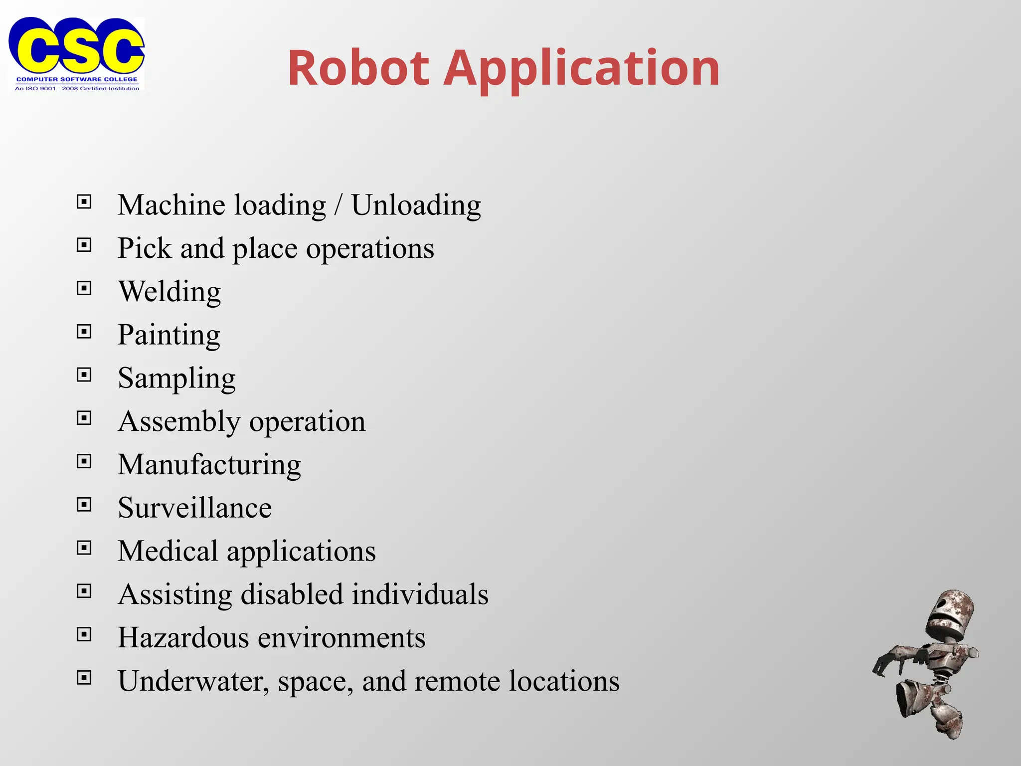 Robot Application
 Machine loading / Unloading
 Pick and place operations
 Welding
 Painting
 Sampling
 Assembly operation
 Manufacturing
 Surveillance
 Medical applications
 Assisting disabled individuals
 Hazardous environments
 Underwater, space, and remote locations
 