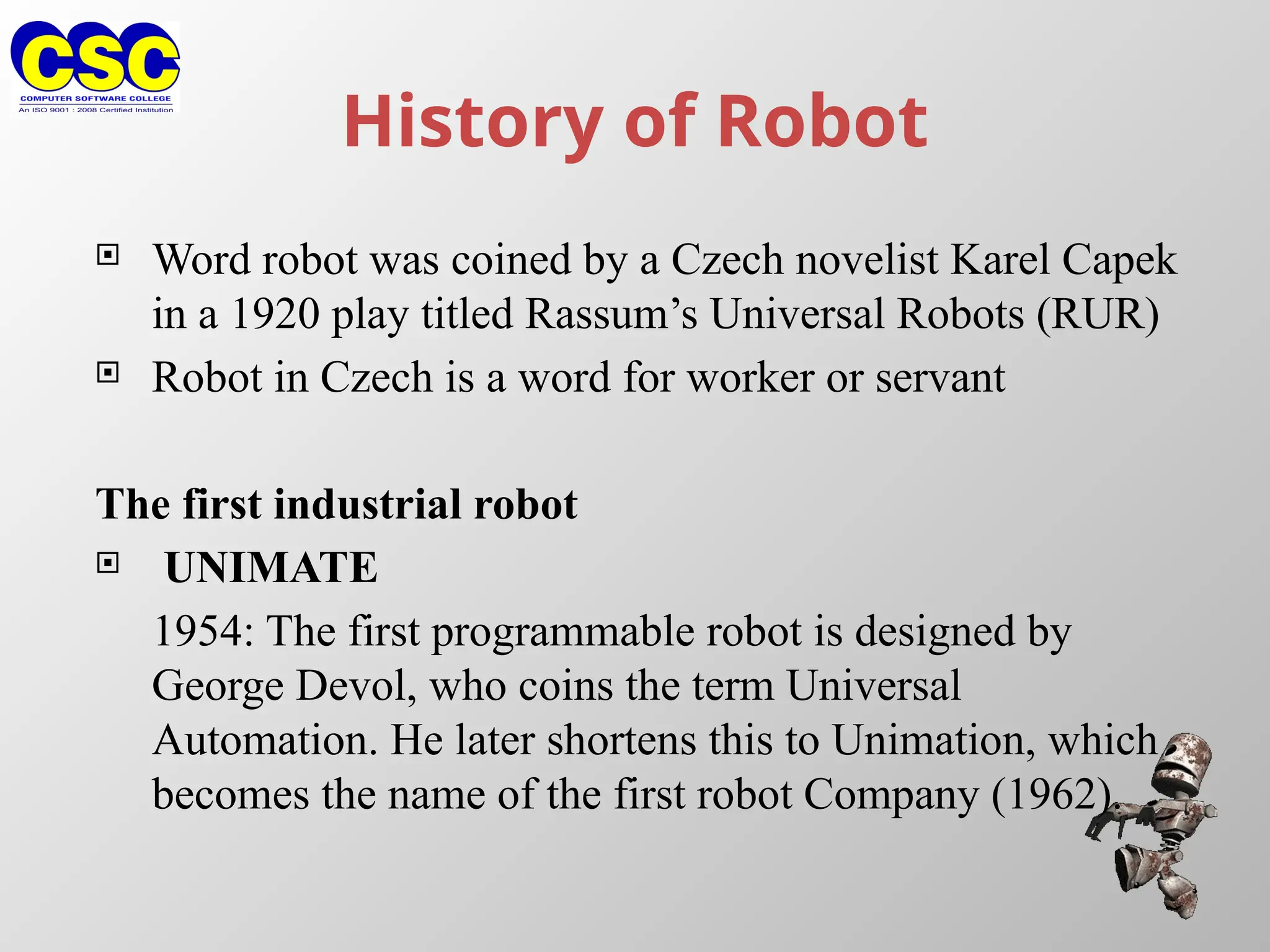 History of Robot
 Word robot was coined by a Czech novelist Karel Capek
in a 1920 play titled Rassum’s Universal Robots (RUR)
 Robot in Czech is a word for worker or servant
The first industrial robot
 UNIMATE
1954: The first programmable robot is designed by
George Devol, who coins the term Universal
Automation. He later shortens this to Unimation, which
becomes the name of the first robot Company (1962).
 