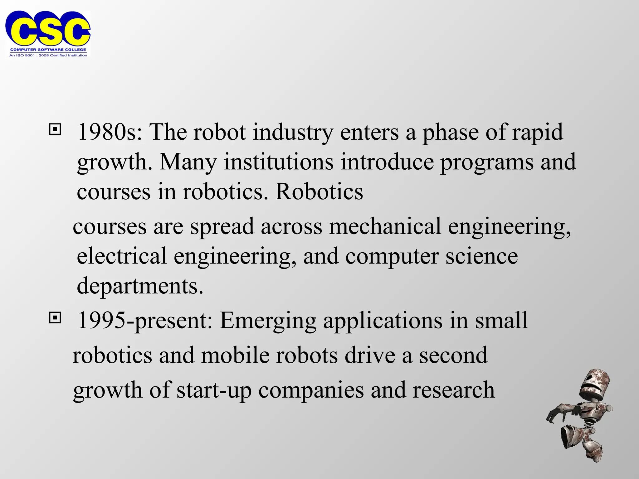  1980s: The robot industry enters a phase of rapid
growth. Many institutions introduce programs and
courses in robotics. Robotics
courses are spread across mechanical engineering,
electrical engineering, and computer science
departments.
 1995-present: Emerging applications in small
robotics and mobile robots drive a second
growth of start-up companies and research
 