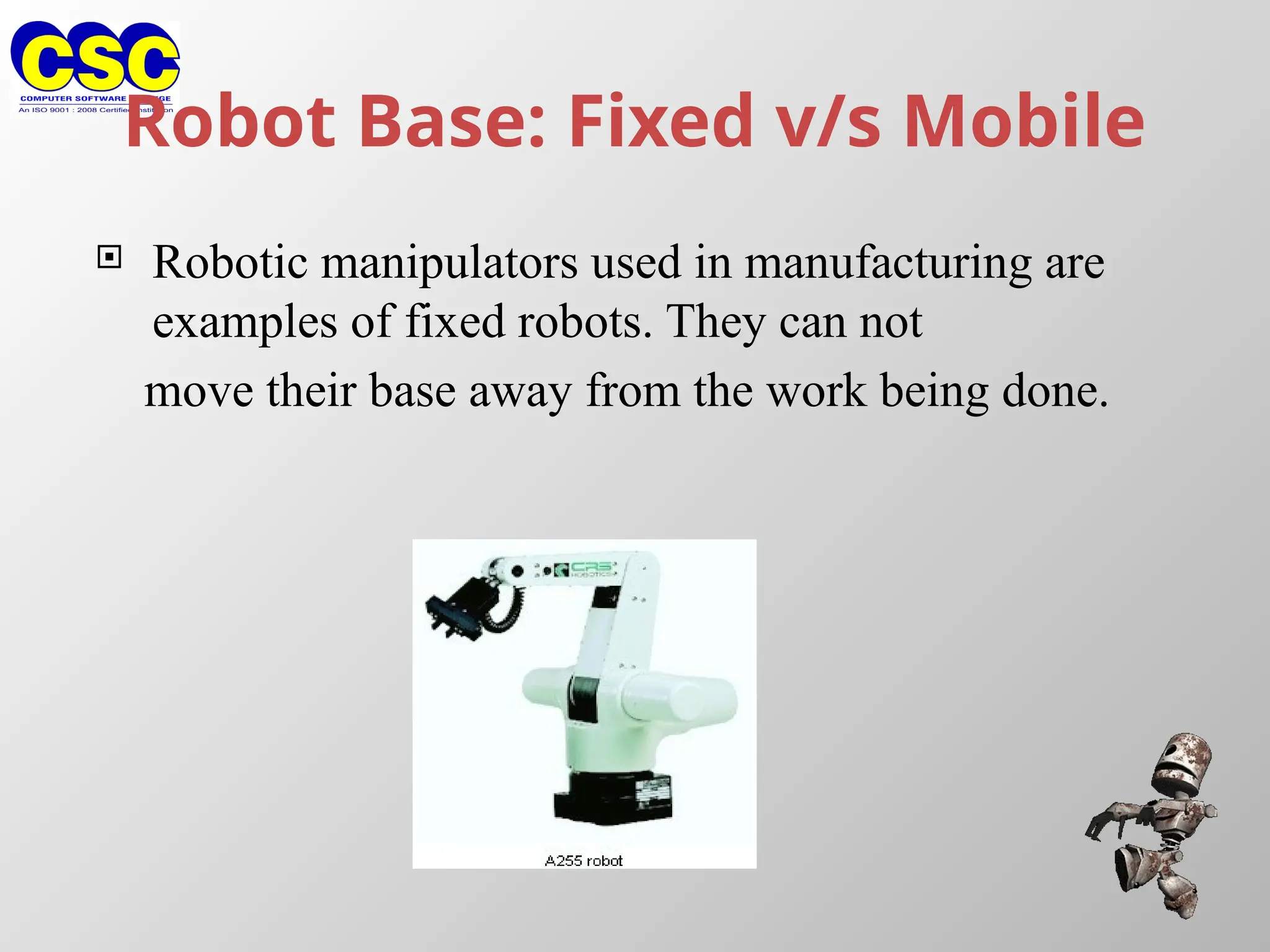 Robot Base: Fixed v/s Mobile
 Robotic manipulators used in manufacturing are
examples of fixed robots. They can not
move their base away from the work being done.
 