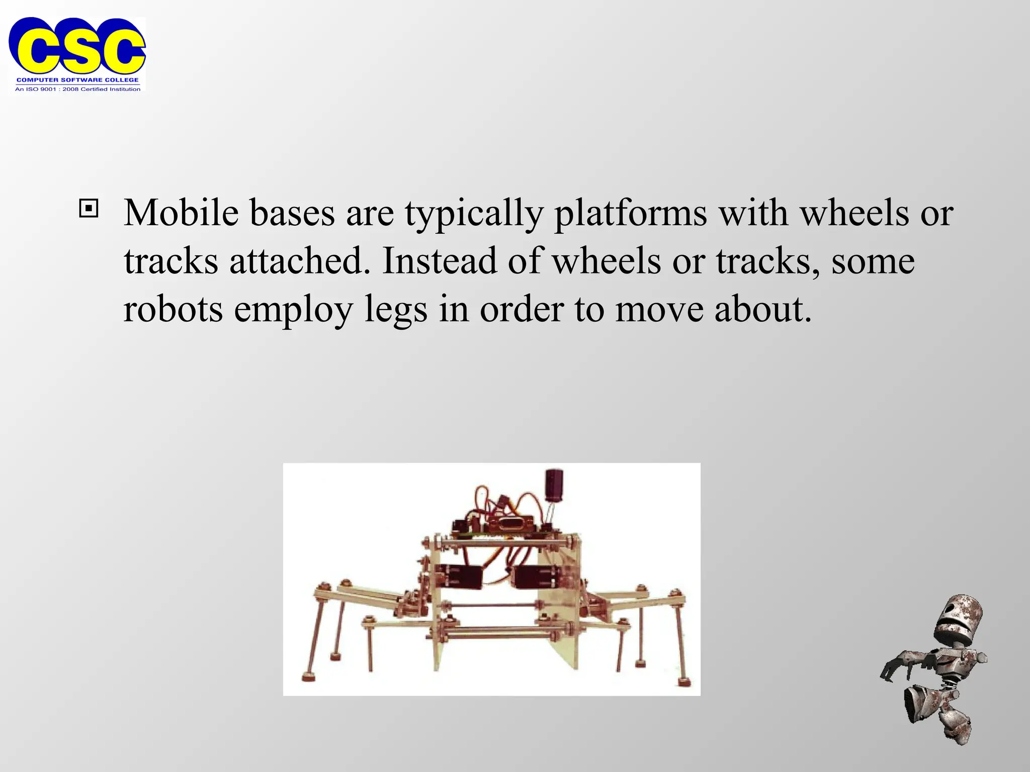  Mobile bases are typically platforms with wheels or
tracks attached. Instead of wheels or tracks, some
robots employ legs in order to move about.
 