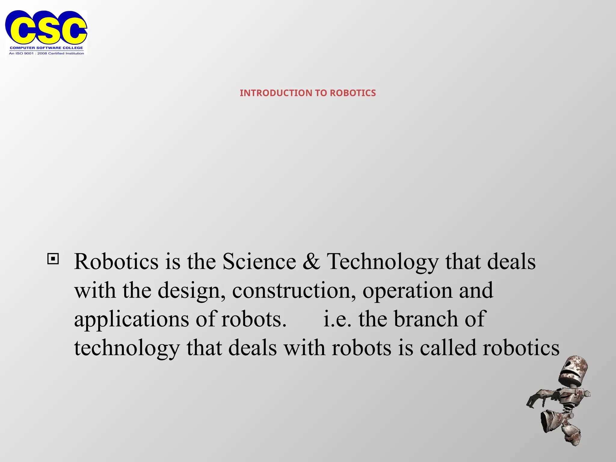 INTRODUCTION TO ROBOTICS
 Robotics is the Science & Technology that deals
with the design, construction, operation and
applications of robots. i.e. the branch of
technology that deals with robots is called robotics
 