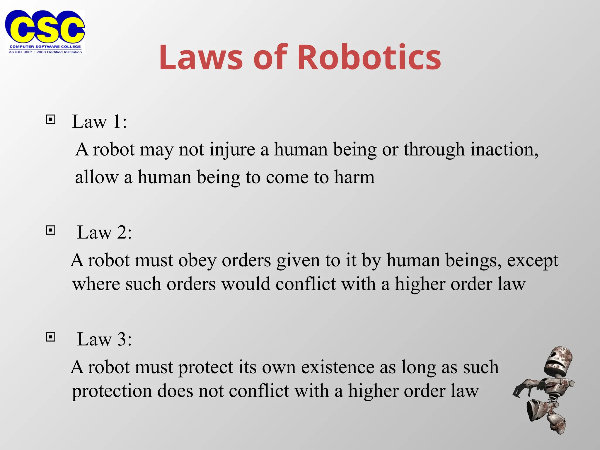 Laws of Robotics
 Law 1:
A robot may not injure a human being or through inaction,
allow a human being to come to harm
 Law 2:
A robot must obey orders given to it by human beings, except
where such orders would conflict with a higher order law
 Law 3:
A robot must protect its own existence as long as such
protection does not conflict with a higher order law
 