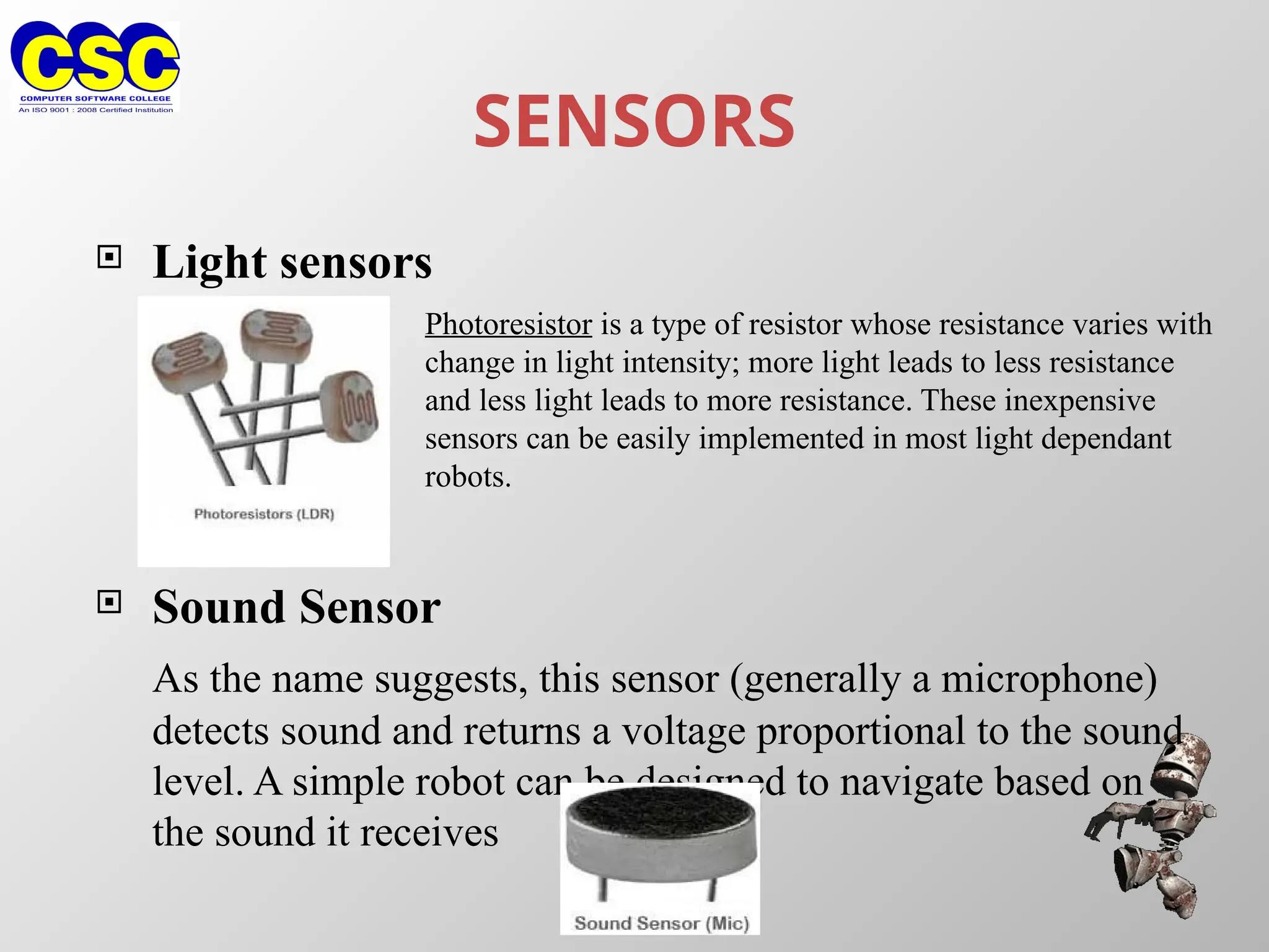 SENSORS
 Light sensors
 Sound Sensor
As the name suggests, this sensor (generally a microphone)
detects sound and returns a voltage proportional to the sound
level. A simple robot can be designed to navigate based on
the sound it receives
Photoresistor is a type of resistor whose resistance varies with
change in light intensity; more light leads to less resistance
and less light leads to more resistance. These inexpensive
sensors can be easily implemented in most light dependant
robots.
 