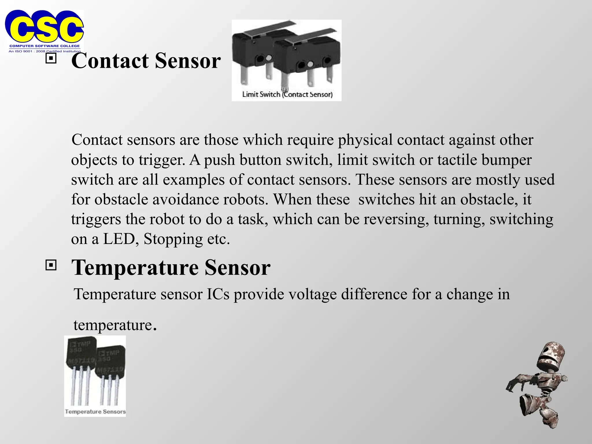  Contact Sensor
Contact sensors are those which require physical contact against other
objects to trigger. A push button switch, limit switch or tactile bumper
switch are all examples of contact sensors. These sensors are mostly used
for obstacle avoidance robots. When these switches hit an obstacle, it
triggers the robot to do a task, which can be reversing, turning, switching
on a LED, Stopping etc.
 Temperature Sensor
Temperature sensor ICs provide voltage difference for a change in
temperature.
 