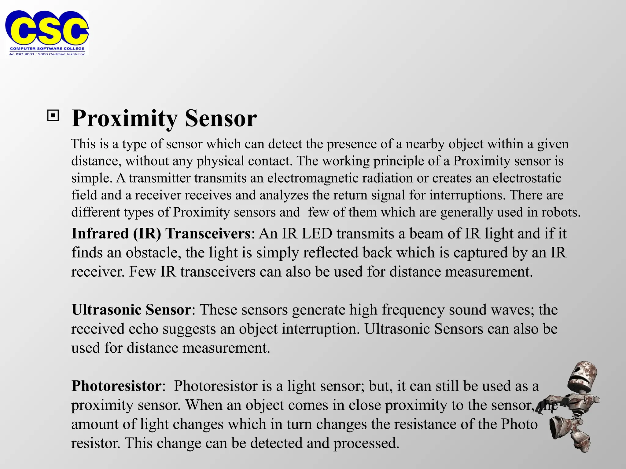  Proximity Sensor
This is a type of sensor which can detect the presence of a nearby object within a given
distance, without any physical contact. The working principle of a Proximity sensor is
simple. A transmitter transmits an electromagnetic radiation or creates an electrostatic
field and a receiver receives and analyzes the return signal for interruptions. There are
different types of Proximity sensors and few of them which are generally used in robots.
Infrared (IR) Transceivers: An IR LED transmits a beam of IR light and if it
finds an obstacle, the light is simply reflected back which is captured by an IR
receiver. Few IR transceivers can also be used for distance measurement.
Ultrasonic Sensor: These sensors generate high frequency sound waves; the
received echo suggests an object interruption. Ultrasonic Sensors can also be
used for distance measurement.
Photoresistor: Photoresistor is a light sensor; but, it can still be used as a
proximity sensor. When an object comes in close proximity to the sensor, the
amount of light changes which in turn changes the resistance of the Photo
resistor. This change can be detected and processed.
 