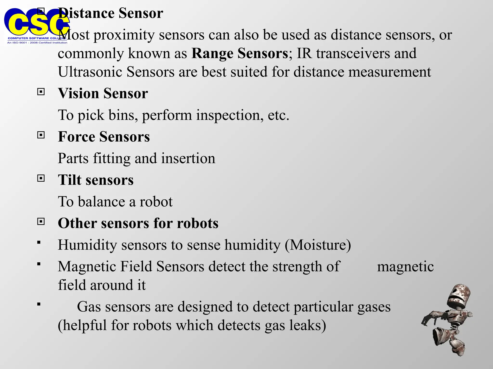  Distance Sensor
Most proximity sensors can also be used as distance sensors, or
commonly known as Range Sensors; IR transceivers and
Ultrasonic Sensors are best suited for distance measurement
 Vision Sensor
To pick bins, perform inspection, etc.
 Force Sensors
Parts fitting and insertion
 Tilt sensors
To balance a robot
 Other sensors for robots
 Humidity sensors to sense humidity (Moisture)
 Magnetic Field Sensors detect the strength of magnetic
field around it
 Gas sensors are designed to detect particular gases
(helpful for robots which detects gas leaks)
 