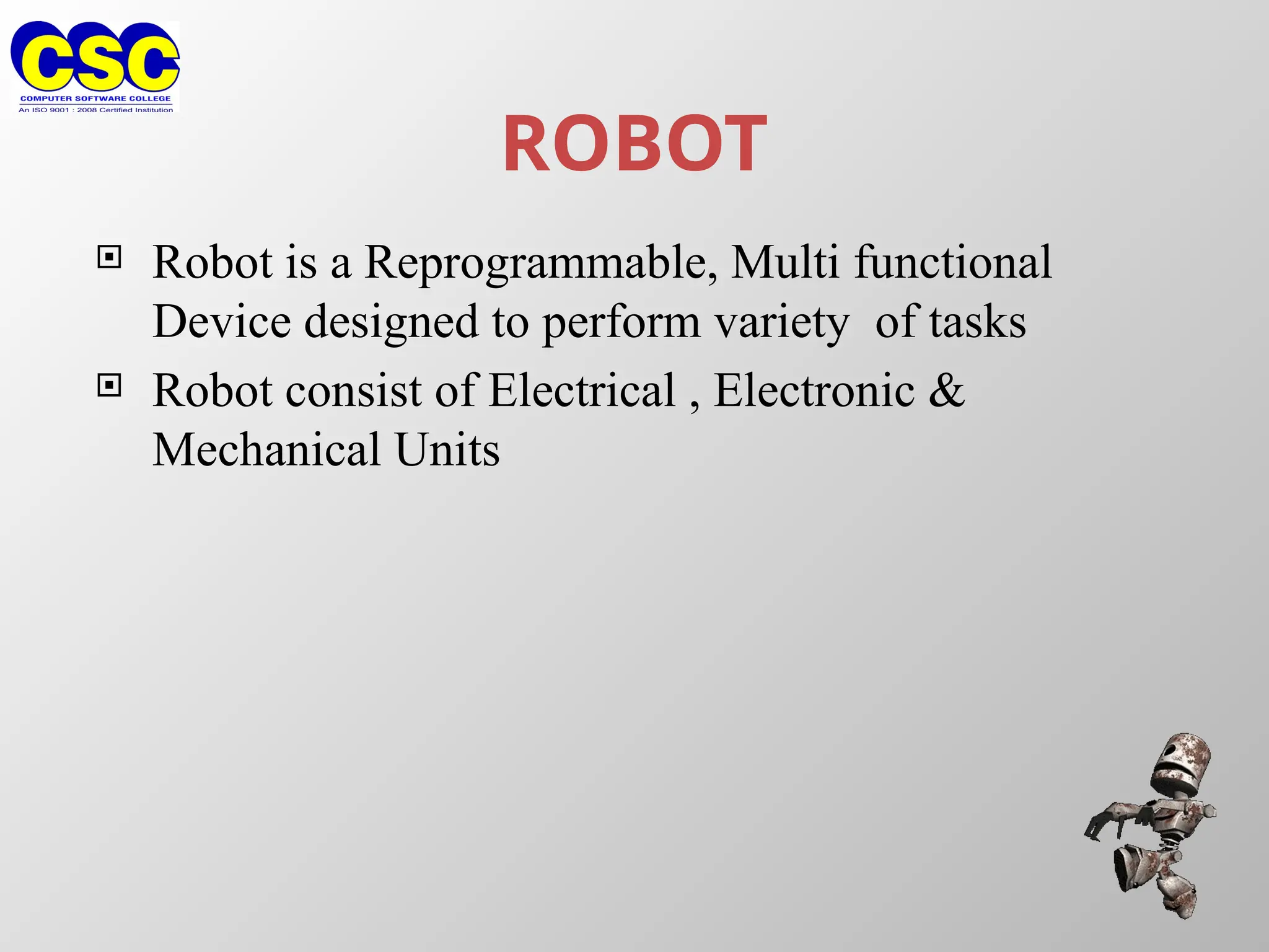 ROBOT
 Robot is a Reprogrammable, Multi functional
Device designed to perform variety of tasks
 Robot consist of Electrical , Electronic &
Mechanical Units
 