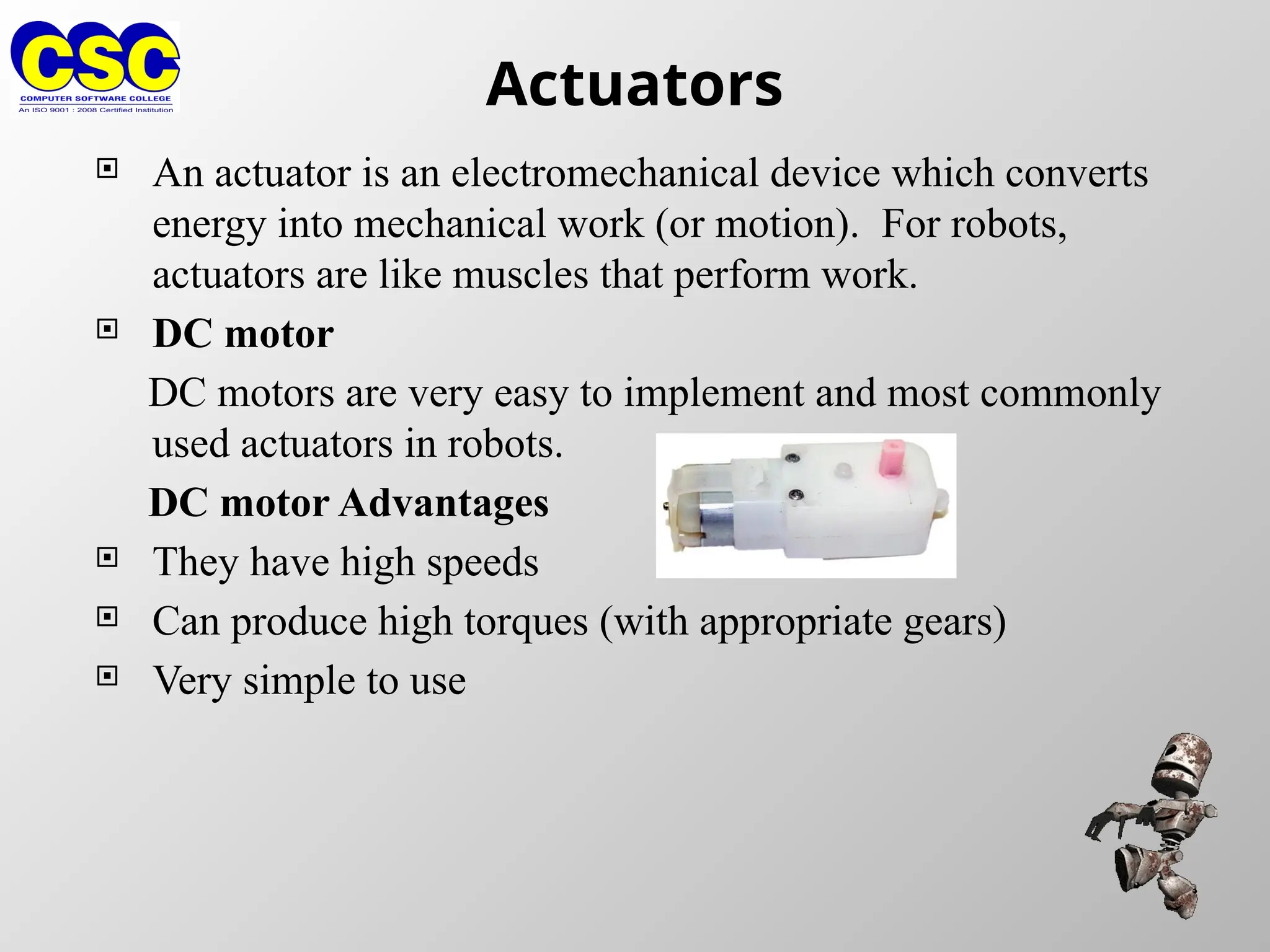 Actuators
 An actuator is an electromechanical device which converts
energy into mechanical work (or motion). For robots,
actuators are like muscles that perform work.
 DC motor
DC motors are very easy to implement and most commonly
used actuators in robots.
DC motor Advantages
 They have high speeds
 Can produce high torques (with appropriate gears)
 Very simple to use
 