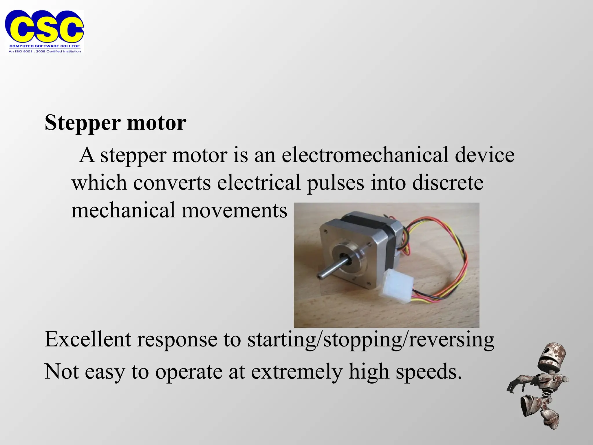Stepper motor
A stepper motor is an electromechanical device
which converts electrical pulses into discrete
mechanical movements
Excellent response to starting/stopping/reversing
Not easy to operate at extremely high speeds.
 