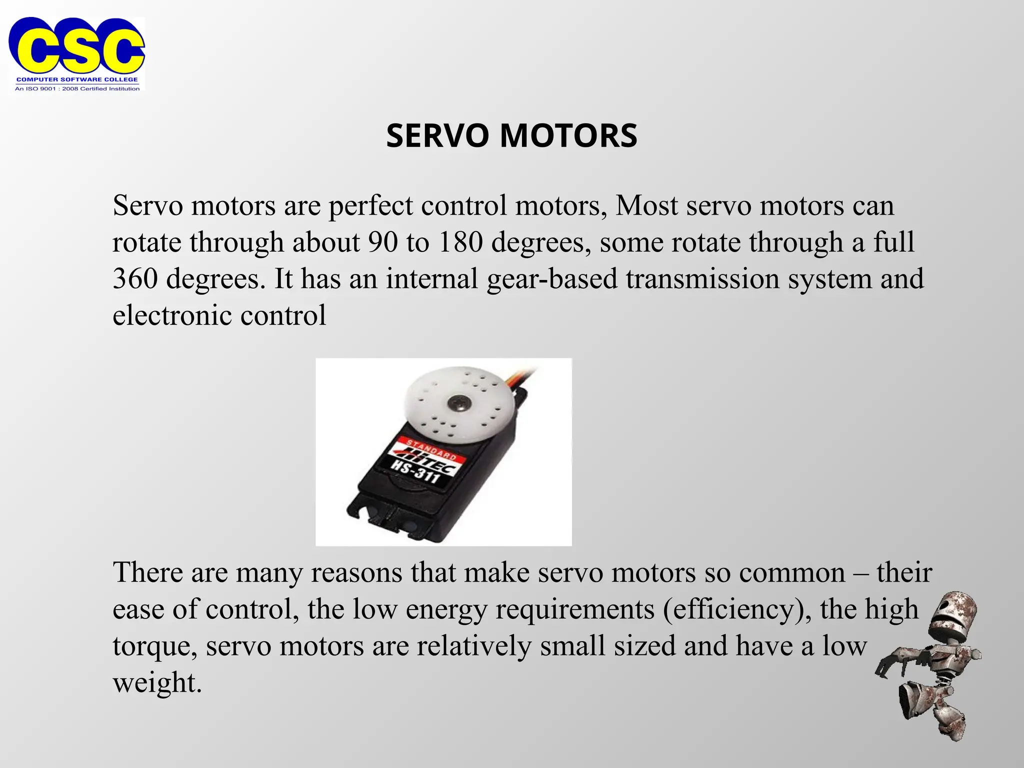 SERVO MOTORS
Servo motors are perfect control motors, Most servo motors can
rotate through about 90 to 180 degrees, some rotate through a full
360 degrees. It has an internal gear-based transmission system and
electronic control
There are many reasons that make servo motors so common – their
ease of control, the low energy requirements (efficiency), the high
torque, servo motors are relatively small sized and have a low
weight.
 