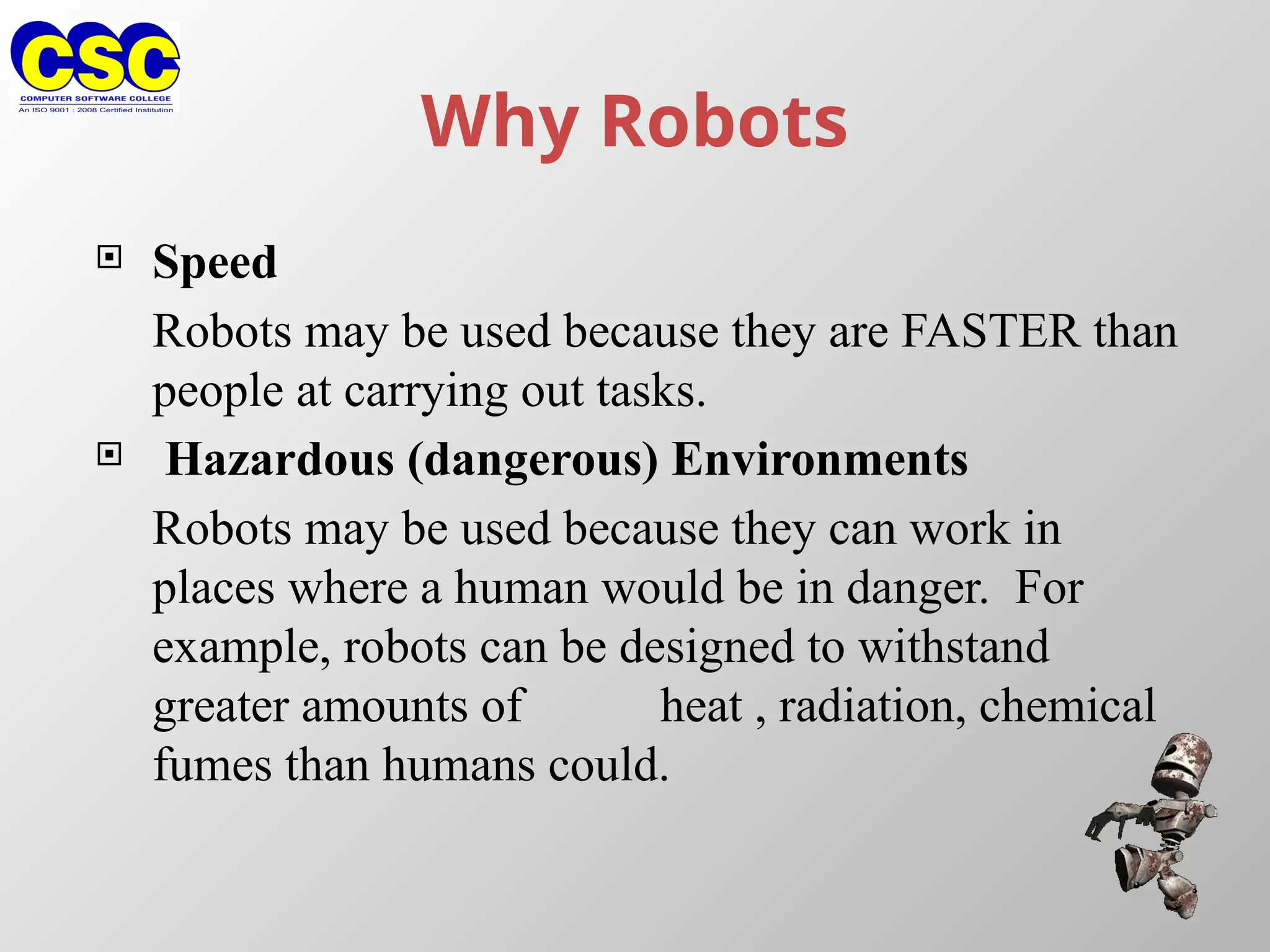 Why Robots
 Speed
Robots may be used because they are FASTER than
people at carrying out tasks.
 Hazardous (dangerous) Environments
Robots may be used because they can work in
places where a human would be in danger. For
example, robots can be designed to withstand
greater amounts of heat , radiation, chemical
fumes than humans could.
 