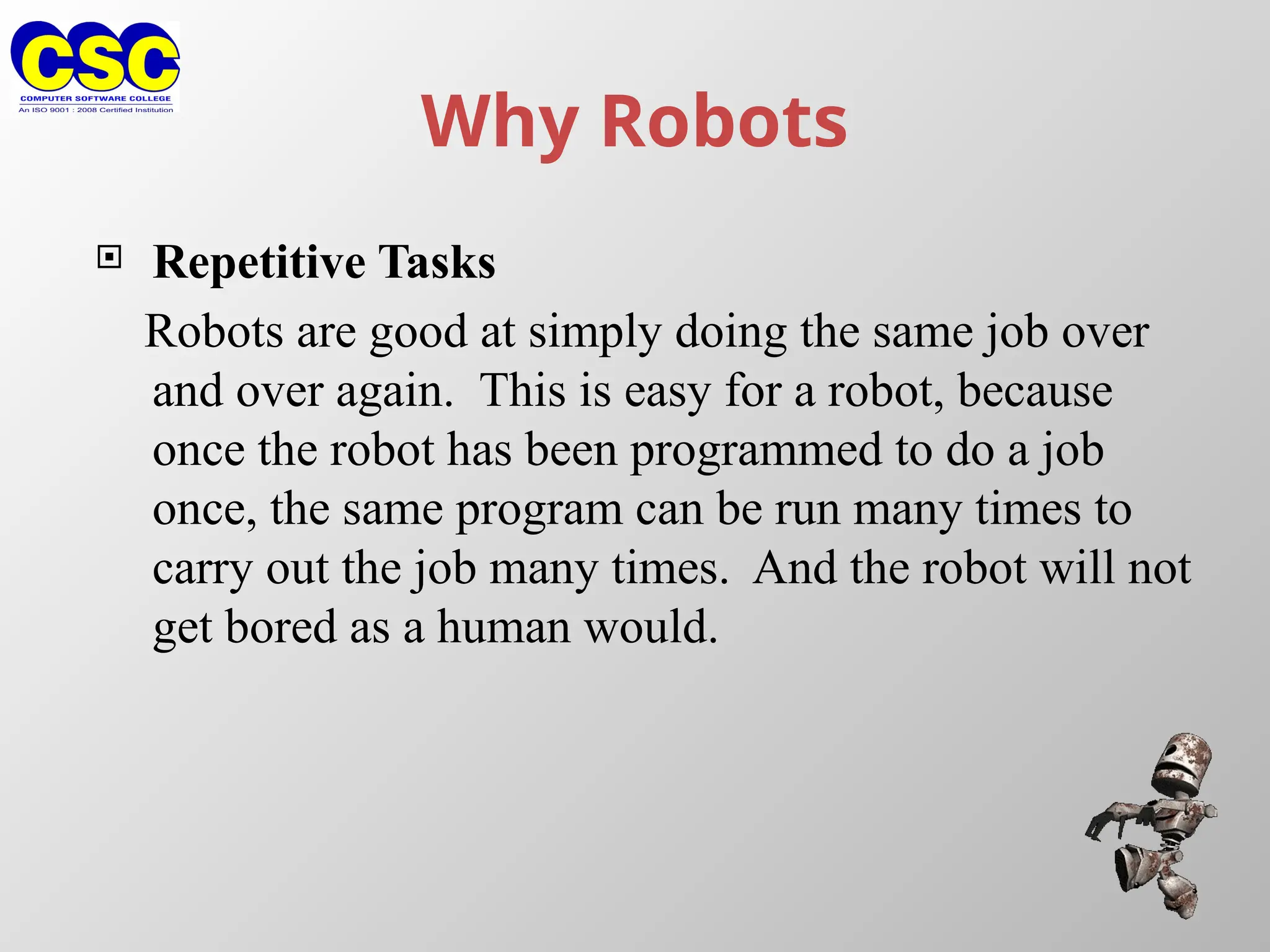 Why Robots
 Repetitive Tasks
Robots are good at simply doing the same job over
and over again. This is easy for a robot, because
once the robot has been programmed to do a job
once, the same program can be run many times to
carry out the job many times. And the robot will not
get bored as a human would.
 