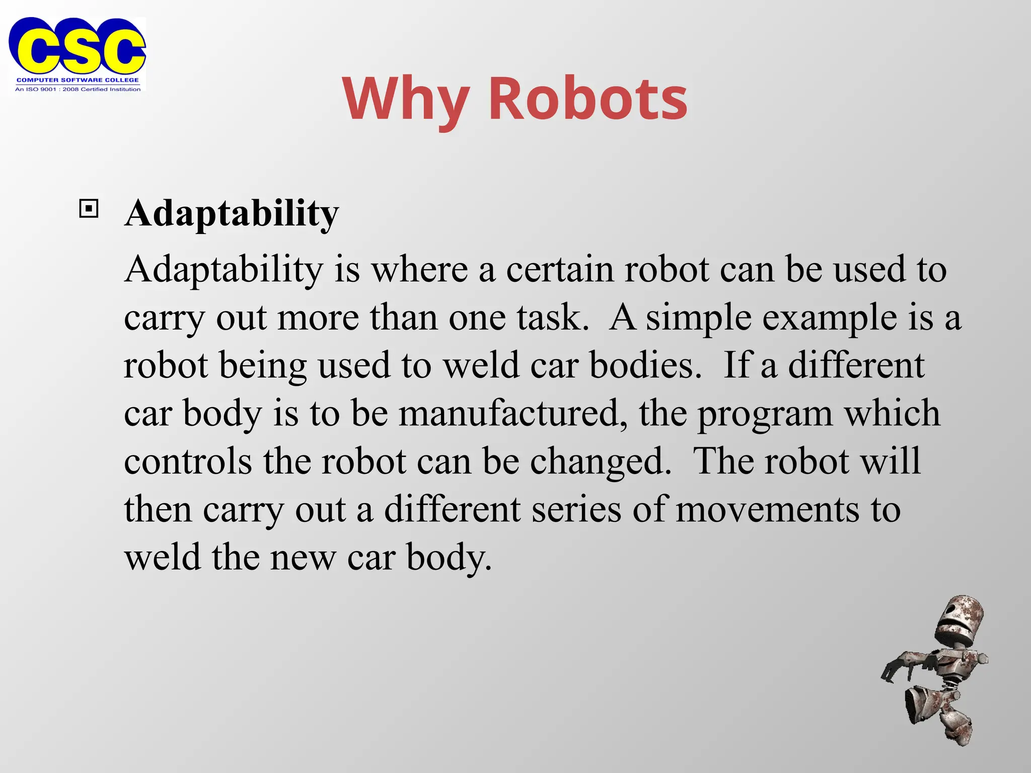 Why Robots
 Adaptability
Adaptability is where a certain robot can be used to
carry out more than one task. A simple example is a
robot being used to weld car bodies. If a different
car body is to be manufactured, the program which
controls the robot can be changed. The robot will
then carry out a different series of movements to
weld the new car body.
 