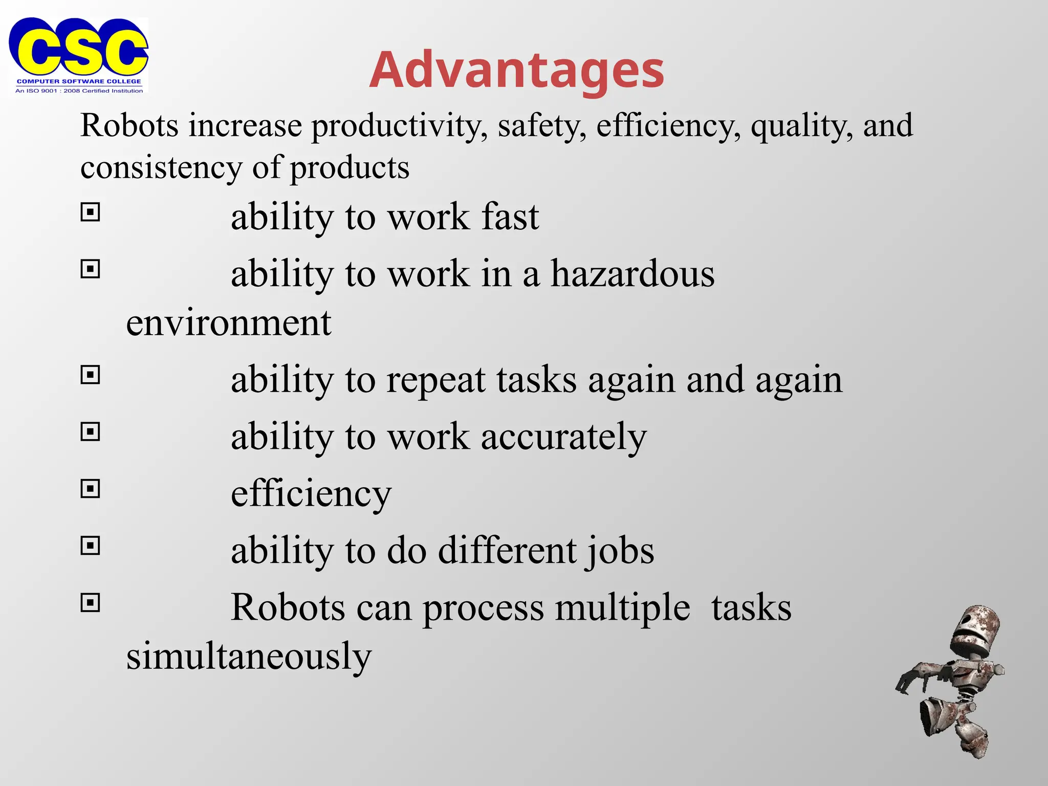 Advantages
 ability to work fast
 ability to work in a hazardous
environment
 ability to repeat tasks again and again
 ability to work accurately
 efficiency
 ability to do different jobs
 Robots can process multiple tasks
simultaneously
Robots increase productivity, safety, efficiency, quality, and
consistency of products
 