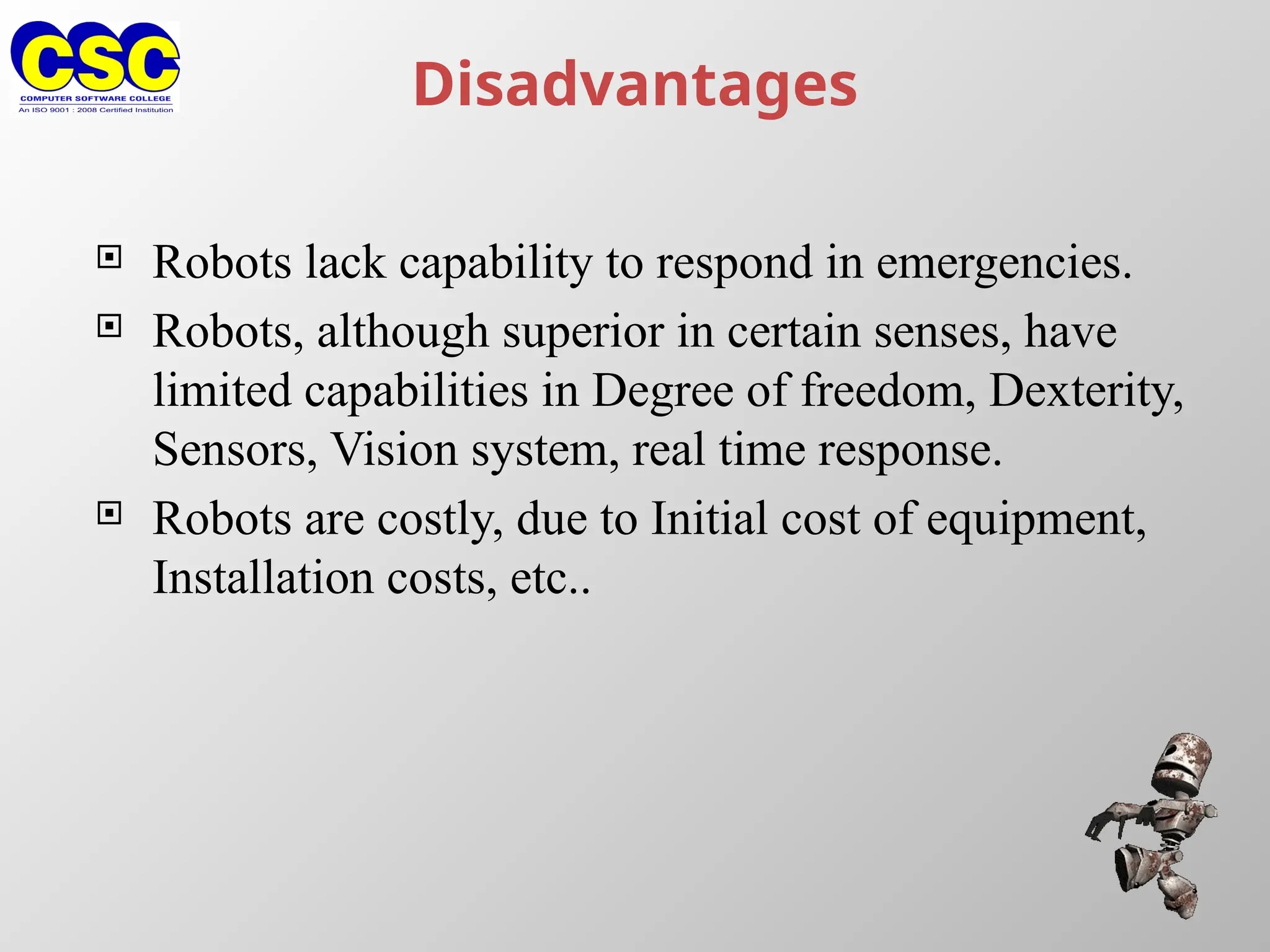 Disadvantages
 Robots lack capability to respond in emergencies.
 Robots, although superior in certain senses, have
limited capabilities in Degree of freedom, Dexterity,
Sensors, Vision system, real time response.
 Robots are costly, due to Initial cost of equipment,
Installation costs, etc..
 