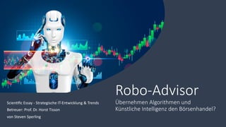 Robo-Advisor
Übernehmen Algorithmen und
Künstliche Intelligenz den Börsenhandel?
Scien&ﬁc Essay - Strategische IT-Entwicklung & Trends
Betreuer: Prof. Dr. Horst Tisson
von Steven Sperling
 