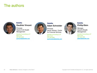 22 Robo-Advisors—Industry Changers or Also-Rans? Copyright © 2015 Deloitte Development LLC. All rights reserved.
The authors
Gauthier Vincent
Principal,
Head of US Wealth
Management
Deloitte Consulting LLP
New York
203 905 2830
gvincent@deloitte.com
Phillip Klein
Manager,
Asset & Wealth
Management
Deloitte Consulting LLP
New York
347 226 1506
pklein@deloitte.com
Adam Schneider
Principal,
Senior Advisor, Center
for Financial Services
Deloitte Consulting LLP
New York
212 436 4600
aschneider@deloitte.com
 
