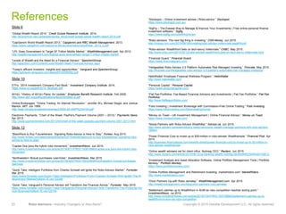 23 Robo-Advisors—Industry Changers or Also-Rans? Copyright © 2015 Deloitte Development LLC. All rights reserved.
References
Slide 6
“Global Wealth Report 2014.” Credit Suisse Research Institute. 2014.
http://economics.uwo.ca/people/davies_docs/credit-suisse-global-wealth-report-2014.pdf
“CapGemini World Wealth Report 2013.” Capgemini and RBC Wealth Management. 2013.
https://www.capgemini.com/resource-file-access/resource/pdf/wwr_2013_0.pdf
“LPL Goes Downstream to Target $7 Trillion Middle Market.” WealthManagement.com. Apr 2012.
http://wealthmanagement.com/ibds/lpl-goes-downstream-target-7-trillion-middle-market
“Levels of Wealth and the Need for a Financial Advisor.” SpectremGroup.
http://spectrem.com/Content/Level-Wealth-Need-Financial-Advisor.aspx
“Today's affluent investors: insights and opportunities.” Vanguard and SpectremGroup.
https://advisors.vanguard.com/iwe/pdf/FASSRSB2.pdf
Slide 10
ETFs. “2014 Investment Company Fact Book.” Investment Company Institute. 2014.
https://www.ici.org/pdf/2014_factbook.pdf
401(k). “History of 401(k) Plans: An Update.” Employee Benefit Research Institute. Feb 2005.
http://www.ebri.org/pdf/publications/facts/0205fact.a.pdf
Online Brokerages. “Online Trading: An Internet Revolution.” Jennifer Wu, Michael Siegel, and Joshua
Manion. MIT. Jun 1999.
http://web.mit.edu/smadnick/www/wp2/2000-02-SWP%234104.pdf
Electronic Payments. “Chart of the Week: PayPal’s Payment Volume (2001 – 2013).” Payments News.
Apr 2013.
http://www.paymentsnews.com/2013/04/chart-of-the-week-paypals-payment-volume-2001-2013.html
Slide 12
“BlackRock to Buy FutureAdvisor, Signaling Robo-Advice is Here to Stay.” Forbes. Aug 2015.
http://www.forbes.com/sites/samanthasharf/2015/08/26/blackrock-to-buy-futureadvisor-signaling-robo-
advice-is-here-to-stay/
“Capital One joins the hybrid robo movement.” InvestmentNews. Jun 2015.
http://www.investmentnews.com/article/20150611/FREE/150619980/capital-one-joins-the-hybrid-robo-
movement
“Northwestern Mutual purchases LearnVest.” InvestmentNews. Mar 2015.
http://www.investmentnews.com/article/20150325/FREE/150329948/northwestern-mutual-purchases-
learnvest
“Quick Take: Intelligent Portfolios from Charles Schwab will Ignite the Robo-Advisor Market.” Forrester.
Mar 2015.
https://www.forrester.com/Quick+Take+Intelligent+Portfolios+From+Charles+Schwab+Will+Ignite+The+R
oboAdvisor+Market/fulltext/-/E-res122286
“Quick Take: Vanguard’s Personal Advisor will Transform the Financial Advice.” Forrester. May 2015.
https://www.forrester.com/Quick+Take+Vanguards+Personal+Advisor+Will+Transform+The+Financial+Ad
vice+Business/fulltext/-/E-res122744
“Stockspot – Online investment adviser | Robo-advice.” Stockspot.
https://www.stockspot.com.au/
“SigFig – The Easiest Way to Manage & Improve Your Investments | Free online personal finance
investment software.” Sigfig.
https://www.sigfig.com/site/#/home/am
“Robo advisors: The next big thing in investing.” CNN Money. Jun 2015.
http://money.cnn.com/2015/06/18/investing/robo-advisor-millennials-wealthfront/
“Robo-advisor Wealthfront bets on tech-savvy millennials.” CNBC. May 2015.
http://www.cnbc.com/2015/05/12/robo-advisor-wealthfront-bets-on-tech-savvy-millennials.html
“Financial Guard.” Financial Guard.
https://www.financialguard.com/
“Hedgeables Robo Advisor 2.0 Platform Automates Risk Managed Investing.” Finovate. May 2015.
http://finovate.com/hedgeables-robo-advisor-2-0-platform-automates-risk-managed-investing/
HelloWallet: Employee Financial Wellness Program.” HelloWallet.
http://www.hellowallet.com/
“Personal Capital.” Personal Capital.
https://www.personalcapital.com/
“Flat Fee Portfolios: Fee-Based Financial Advisors and Investments | Flat Fee Portfolios.” Flat Fee
Portfolios.
http://www.flatfeeportfolios.com/
“Folio Investing | Investment Brokerage with Commission-Free Online Trading.” Folio Investing.
https://www.folioinvesting.com/folioinvesting/home/
“Money on Toast – UK Investment Management | Online Financial Advisor.” Money on Toast.
https://www.moneyontoast.com/
“Nicola Partners with Robo-Advisor WealthBar.” Advisor.ca. Jun 2015.
http://www.advisor.ca/news/industry-news/vancouver-wealth-manager-partners-with-robo-advisor-
185841
“Power Financial Corp to invest up to $30-million in robo-adviser Wealthsimple.” Financial Post. Apr
2015.
http://business.financialpost.com/news/fp-street/power-financial-corp-to-invest-up-to-30-million-in-
robo-adviser-wealthsimple
“Online wealth advisers set for client influx: Nutmeg CEO.” Reuters. Jun 2015.
http://www.reuters.com/article/2015/06/12/us-banking-wealth-nutmeg-idUSKBN0OS0W420150612
“Investment Analysis and Asset Allocation Software, Online Portfolio Management Tools | Portfolio
Monkey.” Portfolio Monkey.
https://www.portfoliomonkey.com/
“Online Portfolio Management and Retirement Investing: marketriders.com” MarketRiders.
http://www.marketriders.com/
“Orion Partners Up with Robo Jemstep.” WealthManagement.com. Apr 2015.
http://wealthmanagement.com/blog/orion-partners-robo-jemstep
“Betterment catches up to Wealthfront in AUM as robo competition reaches boiling point.”
InvestmentNews. Jul 2015.
http://www.investmentnews.com/article/20150730/FREE/150739992/betterment-catches-up-to-
wealthfront-in-aum-as-robo-competition
 