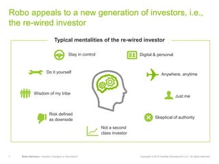 7 Robo-Advisors—Industry Changers or Also-Rans? Copyright © 2015 Deloitte Development LLC. All rights reserved.
Robo appeals to a new generation of investors, i.e.,
the re-wired investor
Anywhere, anytime
Wisdom of my tribe
Skeptical of authority
Risk defined
as downside
Typical mentalities of the re-wired investor
Not a second
class investor
Do it yourself
Stay in control Digital & personal
Just me
 