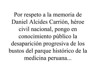Por respeto a la memoria de Daniel Alcides Carrión, héroe civil nacional, pongo en conocimiento público la desaparición progresiva de los bustos del parque histórico de la medicina peruana... 