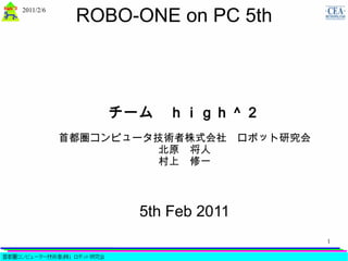 ROBO-ONE on PC 5th
2011/2/6




               チーム　ｈｉｇｈ＾２
           首都圏コンピュータ技術者株式会社　ロボット研究会
                    北原　将人
                    村上　修一



                  5th Feb 2011
                                      1
 