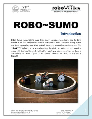 ROBO~SUMO
                                                         Introduction
Robot Sumo competitions since their origin in Japan have from time to time
proved to be test benches for robotic platforms all over the world owing to the
real time constraints and time critical maneuver execution requirements. We,
roboVITics plan to bring a small piece of the pie to our neighborhood by going
ahead with the tradition and making this hugely popular event which has been a
fan favorite for years, a part of our robotics arsenal this year. Let the Battle
Begin!!!




roboVITics club, VIT University, Vellore
Robo-Sumo Event Details v1.2
                                                         www.robovitics.in
                                                   Revised on Jan-30, 2012
                                                                                   1
 
