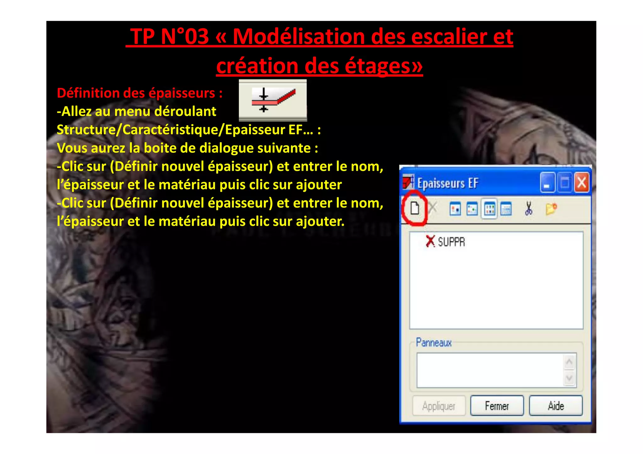 TP N°03 « Modélisation des escalier et
création des étages»
Définition des épaisseurs :
-Allez au menu déroulant
Structure/Caractéristique/Epaisseur EF… :
Vous aurez la boite de dialogue suivante :
-Clic sur (Définir nouvel épaisseur) et entrer le nom,
l’épaisseur et le matériau puis clic sur ajouter
-Clic sur (Définir nouvel épaisseur) et entrer le nom,
l’épaisseur et le matériau puis clic sur ajouter.
 