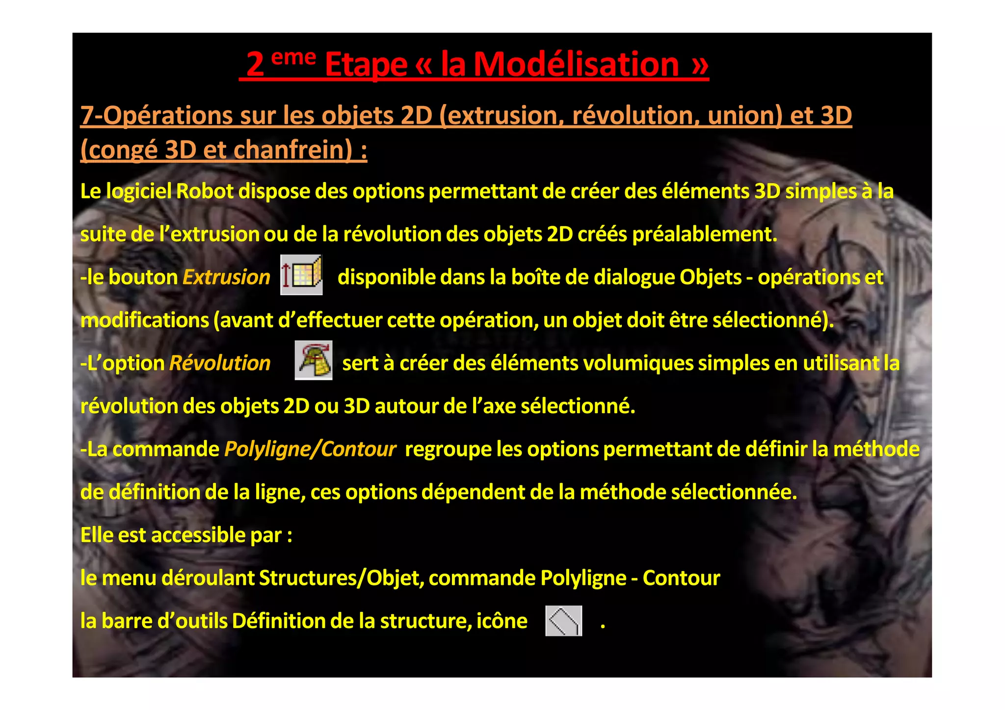 2eme Etape«laModélisation »
7-Opérations sur les objets 2D (extrusion, révolution, union) et 3D
(congé 3D et chanfrein) :
Le logicielRobot dispose des optionspermettant de créer des éléments 3D simples à la
suitede l’extrusionou de la révolutiondes objets 2D créés préalablement.
-le bouton Extrusion disponibledans la boîte de dialogue Objets - opérationset
modifications(avant d’effectuer cette opération,un objet doit être sélectionné).
-L’optionRévolution sert à créer des éléments volumiques simples en utilisantla
révolutiondes objets 2D ou 3D autour de l’axe sélectionné.
-La commande Polyligne/Contour regroupe les optionspermettant de définir la méthode
de définitionde la ligne, ces optionsdépendent de la méthode sélectionnée.
Elleest accessible par :
le menu déroulant Structures/Objet,commande Polyligne - Contour
la barre d’outilsDéfinitionde la structure,icône .
 