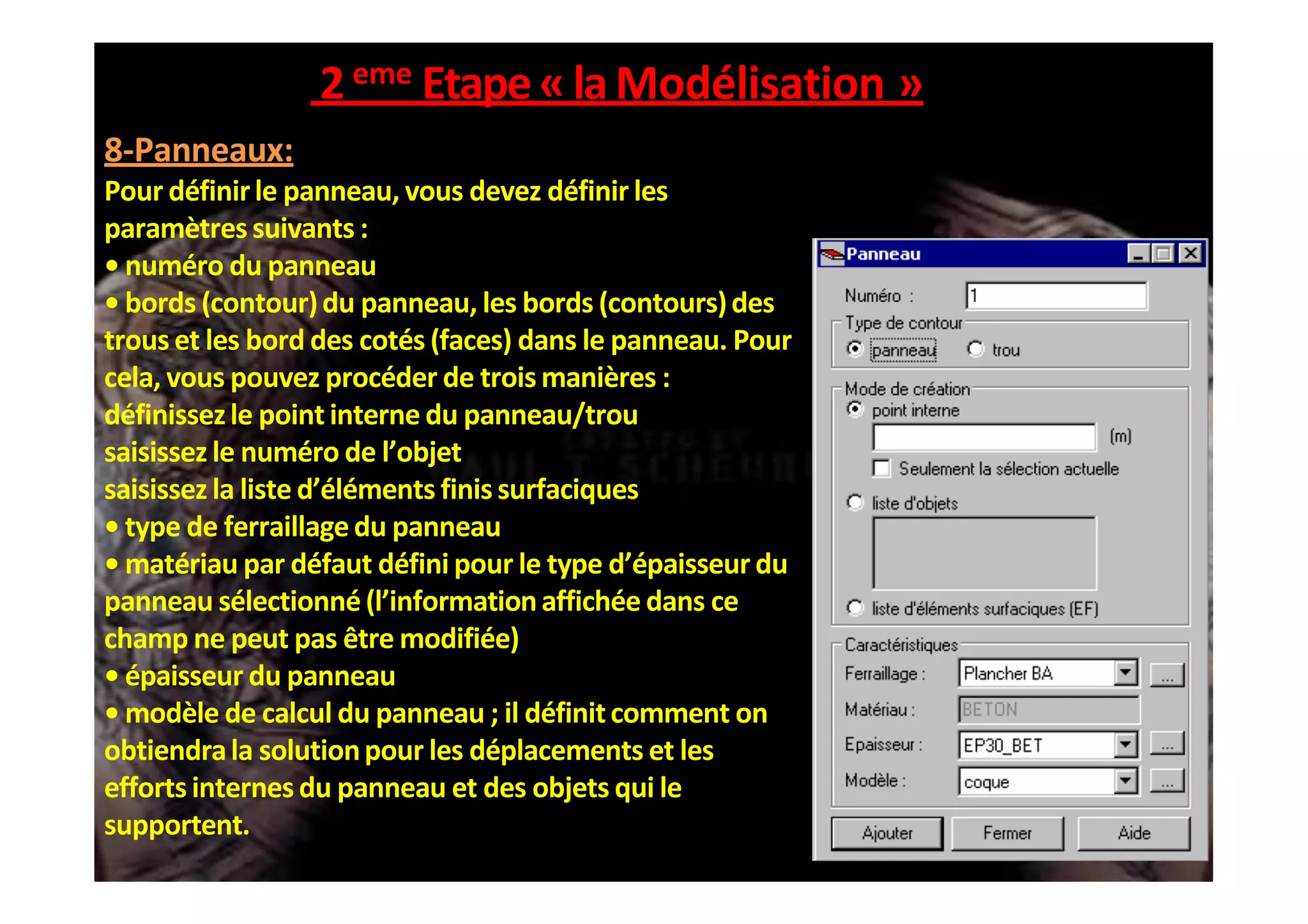2eme Etape«laModélisation »
8-Panneaux:
Pour définirle panneau, vous devez définir les
paramètres suivants :
• numéro du panneau
• bords (contour)du panneau, les bords (contours)des
trous et les bord des cotés (faces) dans le panneau. Pour
cela, vous pouvez procéder de trois manières :
définissezle point interne du panneau/trou
saisissez le numéro de l’objet
saisissez la liste d’éléments finis surfaciques
• type de ferraillagedu panneau
• matériau par défaut défini pour le type d’épaisseur du
panneau sélectionné(l’informationaffichée dans ce
champ ne peut pas être modifiée)
• épaisseur du panneau
• modèle de calcul du panneau ; il définitcomment on
obtiendrala solutionpour les déplacements et les
efforts internes du panneau et des objets qui le
supportent.
 