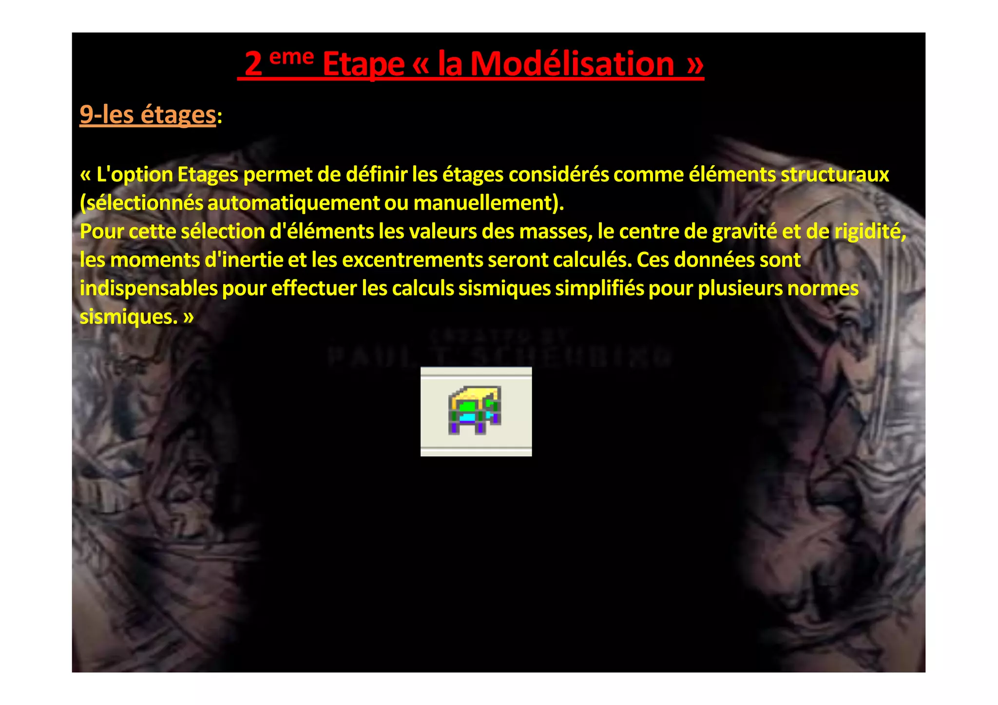 2eme Etape«laModélisation »
9-les étages:
« L'optionEtages permet de définir les étages considérés comme éléments structuraux
(sélectionnésautomatiquementou manuellement).
Pour cette sélection d'éléments les valeurs des masses, le centre de gravité et de rigidité,
les moments d'inertieet les excentrements seront calculés. Ces données sont
indispensablespour effectuer les calculs sismiques simplifiéspour plusieurs normes
sismiques.»
 