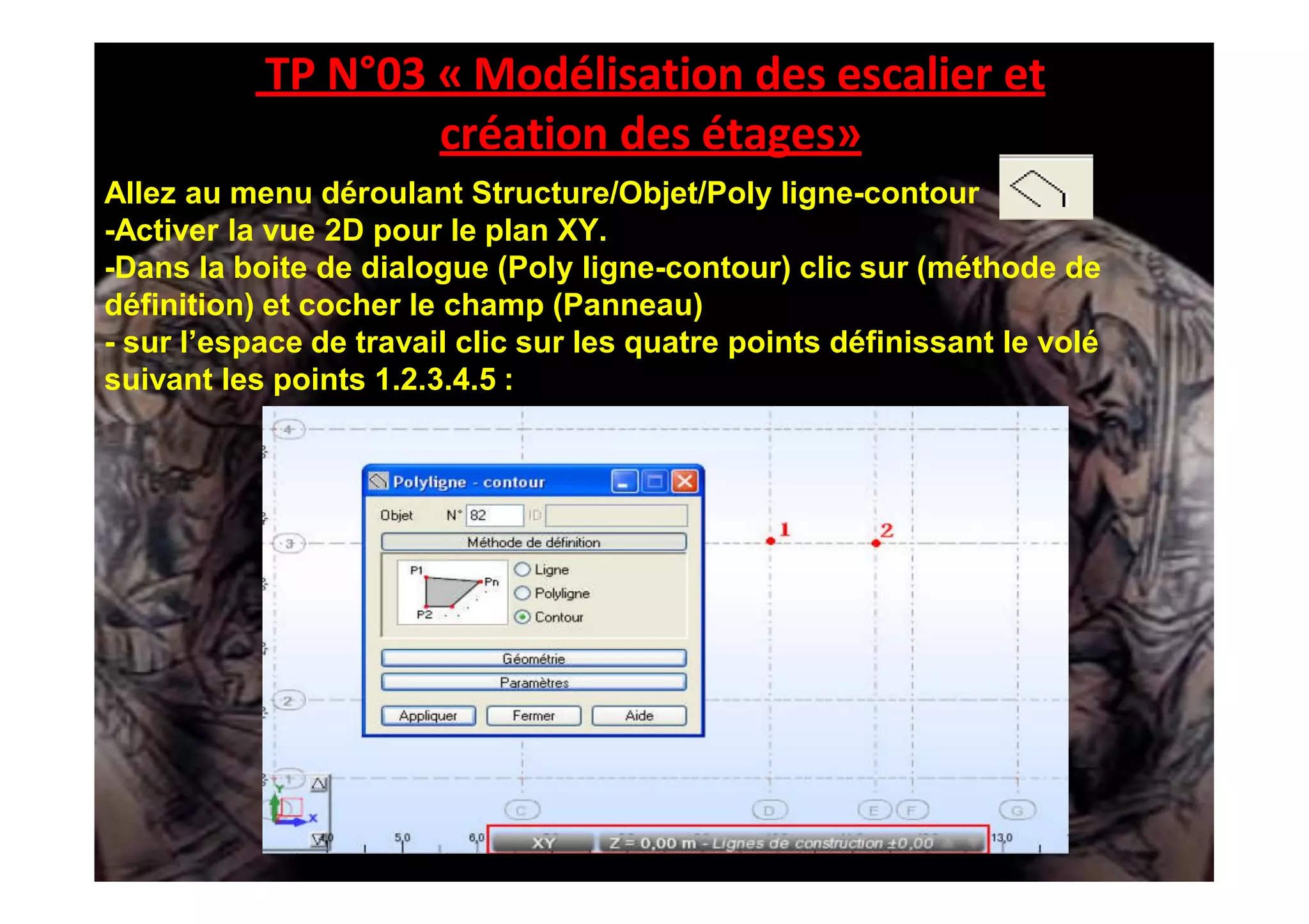 TP N°03 « Modélisation des escalier et
création des étages»
Allez au menu déroulant Structure/Objet/Poly ligne-contour
-Activer la vue 2D pour le plan XY.
-Dans la boite de dialogue (Poly ligne-contour) clic sur (méthode de
définition) et cocher le champ (Panneau)
- sur l’espace de travail clic sur les quatre points définissant le volé
suivant les points 1.2.3.4.5 :
 
