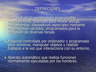 DEFINICIONES  Un robot es un manipulador programable multifuncional, diseñado para mover piezas, herramientas, dispositivos especiales mediante movimientos variados, programados para la ejecución de diversas tareas.  Máquina controlada por ordenador y programada para moverse, manipular objetos y realizar trabajos a la vez que interacciona con su entorno.  Aparato automático que realiza funciones normalmente ejecutadas por los hombres.  