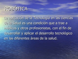 ROBÓTICA La aplicación de la Tecnología en las ciencias de la Salud es una condición que a trae a médicos y otros profesionistas, con el fin de desarrollar y aplicar el desarrollo tecnológico  en las diferentes áreas de la salud. 